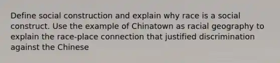 Define social construction and explain why race is a social construct. Use the example of Chinatown as racial geography to explain the race-place connection that justified discrimination against the Chinese