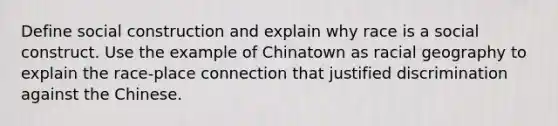 Define social construction and explain why race is a social construct. Use the example of Chinatown as racial geography to explain the race-place connection that justified discrimination against the Chinese.