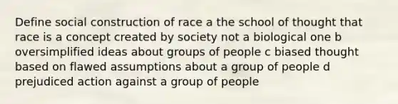 Define social construction of race a the school of thought that race is a concept created by society not a biological one b oversimplified ideas about groups of people c biased thought based on flawed assumptions about a group of people d prejudiced action against a group of people