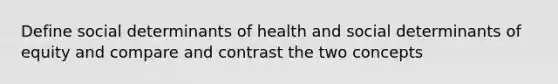 Define social determinants of health and social determinants of equity and compare and contrast the two concepts