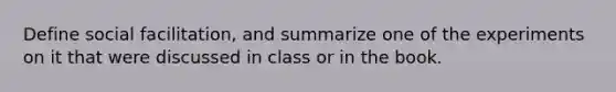 Define social facilitation, and summarize one of the experiments on it that were discussed in class or in the book.