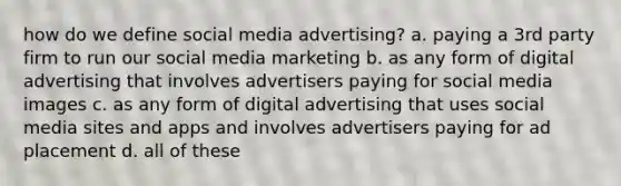 how do we define social media advertising? a. paying a 3rd party firm to run our social media marketing b. as any form of digital advertising that involves advertisers paying for social media images c. as any form of digital advertising that uses social media sites and apps and involves advertisers paying for ad placement d. all of these