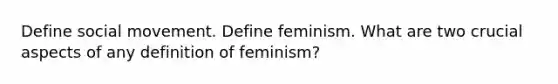 Define social movement. Define feminism. What are two crucial aspects of any definition of feminism?