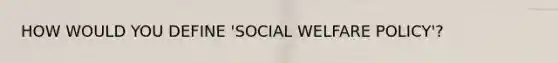 HOW WOULD YOU DEFINE 'SOCIAL WELFARE POLICY'?