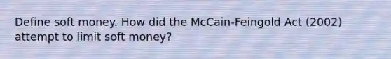 Define soft money. How did the McCain-Feingold Act (2002) attempt to limit soft money?