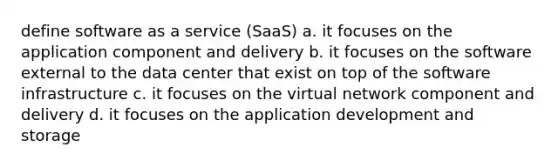 define software as a service (SaaS) a. it focuses on the application component and delivery b. it focuses on the software external to the data center that exist on top of the software infrastructure c. it focuses on the virtual network component and delivery d. it focuses on the application development and storage