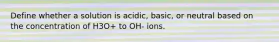 Define whether a solution is acidic, basic, or neutral based on the concentration of H3O+ to OH- ions.