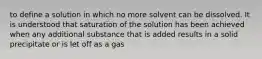 to define a solution in which no more solvent can be dissolved. It is understood that saturation of the solution has been achieved when any additional substance that is added results in a solid precipitate or is let off as a gas