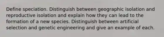 Define speciation. Distinguish between geographic isolation and reproductive isolation and explain how they can lead to the formation of a new species. Distinguish between artificial selection and genetic engineering and give an example of each.