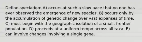 Define speciation: A) occurs at such a slow pace that no one has ever observed the emergence of new species. B) occurs only by the accumulation of genetic change over vast expanses of time. C) must begin with the geographic isolation of a small, frontier population. D) proceeds at a uniform tempo across all taxa. E) can involve changes involving a single gene.