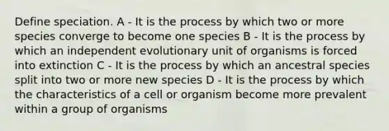 Define speciation. A - It is the process by which two or more species converge to become one species B - It is the process by which an independent evolutionary unit of organisms is forced into extinction C - It is the process by which an ancestral species split into two or more new species D - It is the process by which the characteristics of a cell or organism become more prevalent within a group of organisms