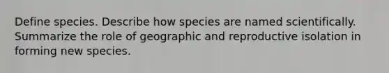 Define species. Describe how species are named scientifically. Summarize the role of geographic and reproductive isolation in forming new species.