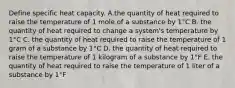 Define specific heat capacity. A.the quantity of heat required to raise the temperature of 1 mole of a substance by 1°C B. the quantity of heat required to change a system's temperature by 1°C C. the quantity of heat required to raise the temperature of 1 gram of a substance by 1°C D. the quantity of heat required to raise the temperature of 1 kilogram of a substance by 1°F E. the quantity of heat required to raise the temperature of 1 liter of a substance by 1°F