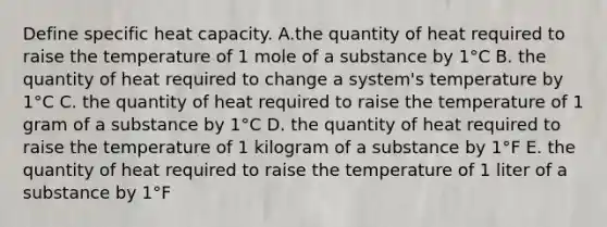 Define specific heat capacity. A.the quantity of heat required to raise the temperature of 1 mole of a substance by 1°C B. the quantity of heat required to change a system's temperature by 1°C C. the quantity of heat required to raise the temperature of 1 gram of a substance by 1°C D. the quantity of heat required to raise the temperature of 1 kilogram of a substance by 1°F E. the quantity of heat required to raise the temperature of 1 liter of a substance by 1°F