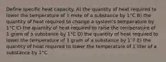 Define specific heat capacity. A) the quantity of heat required to lower the temperature of 1 mole of a substance by 1°C B) the quantity of heat required to change a system's temperature by 1°C C) the quantity of heat required to raise the temperature of 1 gram of a substance by 1°C D) the quantity of heat required to lower the temperature of 1 gram of a substance by 1°F E) the quantity of heat required to lower the temperature of 1 liter of a substance by 1°C