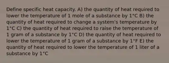 Define specific heat capacity. A) the quantity of heat required to lower the temperature of 1 mole of a substance by 1°C B) the quantity of heat required to change a system's temperature by 1°C C) the quantity of heat required to raise the temperature of 1 gram of a substance by 1°C D) the quantity of heat required to lower the temperature of 1 gram of a substance by 1°F E) the quantity of heat required to lower the temperature of 1 liter of a substance by 1°C