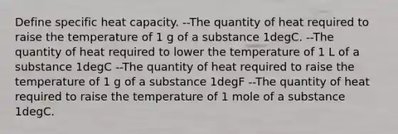 Define specific heat capacity. --The quantity of heat required to raise the temperature of 1 g of a substance 1degC. --The quantity of heat required to lower the temperature of 1 L of a substance 1degC --The quantity of heat required to raise the temperature of 1 g of a substance 1degF --The quantity of heat required to raise the temperature of 1 mole of a substance 1degC.