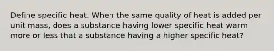 Define specific heat. When the same quality of heat is added per unit mass, does a substance having lower specific heat warm more or less that a substance having a higher specific heat?