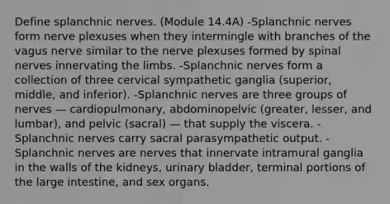 Define splanchnic nerves. (Module 14.4A) -Splanchnic nerves form nerve plexuses when they intermingle with branches of the vagus nerve similar to the nerve plexuses formed by spinal nerves innervating the limbs. -Splanchnic nerves form a collection of three cervical sympathetic ganglia (superior, middle, and inferior). -Splanchnic nerves are three groups of nerves — cardiopulmonary, abdominopelvic (greater, lesser, and lumbar), and pelvic (sacral) — that supply the viscera. -Splanchnic nerves carry sacral parasympathetic output. -Splanchnic nerves are nerves that innervate intramural ganglia in the walls of the kidneys, urinary bladder, terminal portions of the large intestine, and sex organs.