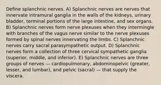 Define splanchnic nerves. A) Splanchnic nerves are nerves that innervate intramural ganglia in the walls of the kidneys, urinary bladder, terminal portions of the large intestine, and sex organs. B) Splanchnic nerves form nerve plexuses when they intermingle with branches of the vagus nerve similar to the nerve plexuses formed by spinal nerves innervating the limbs. C) Splanchnic nerves carry sacral parasympathetic output. D) Splanchnic nerves form a collection of three cervical sympathetic ganglia (superior, middle, and inferior). E) Splanchnic nerves are three groups of nerves — cardiopulmonary, abdominopelvic (greater, lesser, and lumbar), and pelvic (sacral) — that supply the viscera.