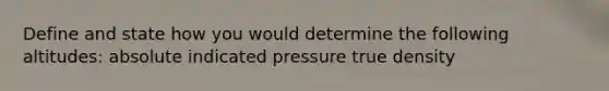 Define and state how you would determine the following altitudes: absolute indicated pressure true density