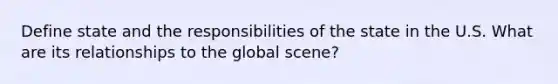 Define state and the responsibilities of the state in the U.S. What are its relationships to the global scene?