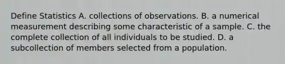 Define Statistics A. collections of observations. B. a numerical measurement describing some characteristic of a sample. C. the complete collection of all individuals to be studied. D. a subcollection of members selected from a population.