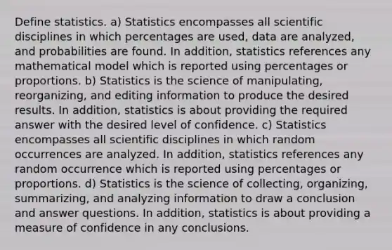 Define statistics. a) Statistics encompasses all scientific disciplines in which percentages are​ used, data are​ analyzed, and probabilities are found. In​ addition, statistics references any mathematical model which is reported using percentages or proportions. b) Statistics is the science of​ manipulating, reorganizing, and editing information to produce the desired results. In​ addition, statistics is about providing the required answer with the desired level of confidence. c) Statistics encompasses all scientific disciplines in which random occurrences are analyzed. In​ addition, statistics references any random occurrence which is reported using percentages or proportions. d) Statistics is the science of​ collecting, organizing,​ summarizing, and analyzing information to draw a conclusion and answer questions. In​ addition, statistics is about providing a measure of confidence in any conclusions.