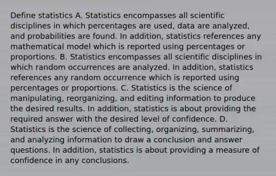 Define statistics A. Statistics encompasses all scientific disciplines in which percentages are​ used, data are​ analyzed, and probabilities are found. In​ addition, statistics references any mathematical model which is reported using percentages or proportions. B. Statistics encompasses all scientific disciplines in which random occurrences are analyzed. In​ addition, statistics references any random occurrence which is reported using percentages or proportions. C. Statistics is the science of​ manipulating, reorganizing, and editing information to produce the desired results. In​ addition, statistics is about providing the required answer with the desired level of confidence. D. Statistics is the science of​ collecting, organizing,​ summarizing, and analyzing information to draw a conclusion and answer questions. In​ addition, statistics is about providing a measure of confidence in any conclusions.