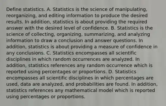 Define statistics. A. Statistics is the science of​ manipulating, reorganizing, and editing information to produce the desired results. In​ addition, statistics is about providing the required answer with the desired level of confidence. B. Statistics is the science of​ collecting, organizing,​ summarizing, and analyzing information to draw a conclusion and answer questions. In​ addition, statistics is about providing a measure of confidence in any conclusions. C. Statistics encompasses all scientific disciplines in which random occurrences are analyzed. In​ addition, statistics references any random occurrence which is reported using percentages or proportions. D. Statistics encompasses all scientific disciplines in which percentages are​ used, data are​ analyzed, and probabilities are found. In​ addition, statistics references any mathematical model which is reported using percentages or proportions.