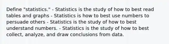 Define "statistics." - Statistics is the study of how to best read tables and graphs - Statistics is how to best use numbers to persuade others - Statistics is the study of how to best understand numbers. - Statistics is the study of how to best collect, analyze, and draw conclusions from data.