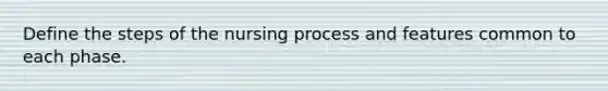 Define the steps of the nursing process and features common to each phase.