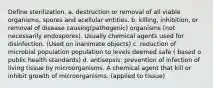 Define sterilization. a. destruction or removal of all viable organisms, spores and acellular entities. b. killing, inhibition, or removal of disease causing(pathogenic) organisms (not necessarily endospores). Usually chemical agents used for disinfection. (Used on inanimate objects) c. reduction of microbial population population to levels deemed safe ( based o public health standards) d. antisepsis: prevention of infection of living tissue by microorganisms. A chemical agent that kill or inhibit growth of microorganisms. (applied to tissue)