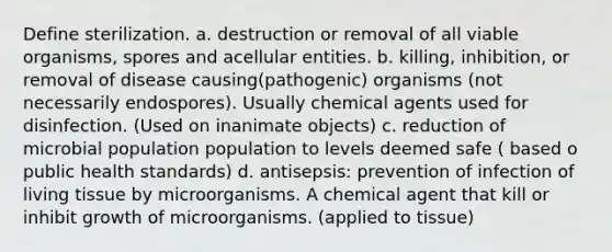 Define sterilization. a. destruction or removal of all viable organisms, spores and acellular entities. b. killing, inhibition, or removal of disease causing(pathogenic) organisms (not necessarily endospores). Usually chemical agents used for disinfection. (Used on inanimate objects) c. reduction of microbial population population to levels deemed safe ( based o public health standards) d. antisepsis: prevention of infection of living tissue by microorganisms. A chemical agent that kill or inhibit growth of microorganisms. (applied to tissue)