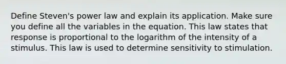 Define Steven's power law and explain its application. Make sure you define all the variables in the equation. This law states that response is proportional to the logarithm of the intensity of a stimulus. This law is used to determine sensitivity to stimulation.