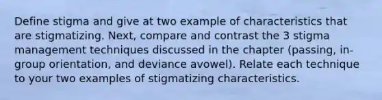 Define stigma and give at two example of characteristics that are stigmatizing. Next, compare and contrast the 3 stigma management techniques discussed in the chapter (passing, in-group orientation, and deviance avowel). Relate each technique to your two examples of stigmatizing characteristics.