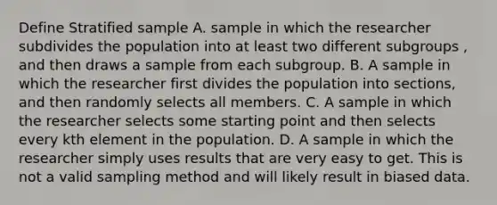 Define Stratified sample A. sample in which the researcher subdivides the population into at least two different subgroups , and then draws a sample from each subgroup. B. A sample in which the researcher first divides the population into sections, and then randomly selects all members. C. A sample in which the researcher selects some starting point and then selects every kth element in the population. D. A sample in which the researcher simply uses results that are very easy to get. This is not a valid sampling method and will likely result in biased data.