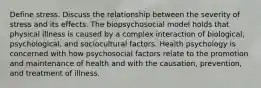 Define stress. Discuss the relationship between the severity of stress and its effects. The biopsychosocial model holds that physical illness is caused by a complex interaction of biological, psychological, and sociocultural factors. Health psychology is concerned with how psychosocial factors relate to the promotion and maintenance of health and with the causation, prevention, and treatment of illness.