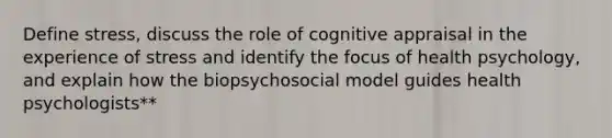 Define stress, discuss the role of cognitive appraisal in the experience of stress and identify the focus of health psychology, and explain how the biopsychosocial model guides health psychologists**