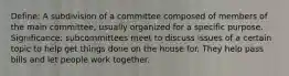 Define: A subdivision of a committee composed of members of the main committee, usually organized for a specific purpose. Significance: subcommittees meet to discuss issues of a certain topic to help get things done on the house for. They help pass bills and let people work together.