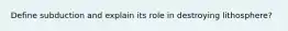 Define subduction and explain its role in destroying lithosphere?