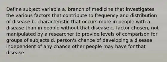 Define subject variable a. branch of medicine that investigates the various factors that contribute to frequency and distribution of disease b. characteristic that occurs more in people with a disease than in people without that disease c. factor chosen, not manipulated by a researcher to provide levels of comparison for groups of subjects d. person's chance of developing a disease independent of any chance other people may have for that disease