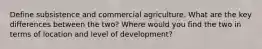 Define subsistence and commercial agriculture. What are the key differences between the two? Where would you find the two in terms of location and level of development?