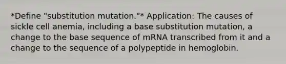 *Define "substitution mutation."* Application: The causes of sickle cell anemia, including a base substitution mutation, a change to the base sequence of mRNA transcribed from it and a change to the sequence of a polypeptide in hemoglobin.