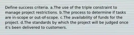 Define success criteria. a.The use of the triple constraint to manage project restrictions. b.The process to determine if tasks are in-scope or out-of-scope. c.The availability of funds for the project. d.The standards by which the project will be judged once it's been delivered to customers.