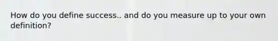 How do you define success.. and do you measure up to your own definition?