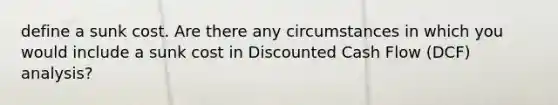 define a sunk cost. Are there any circumstances in which you would include a sunk cost in Discounted Cash Flow (DCF) analysis?