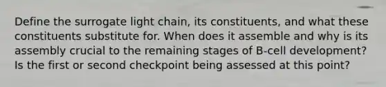 Define the surrogate light chain, its constituents, and what these constituents substitute for. When does it assemble and why is its assembly crucial to the remaining stages of B-cell development? Is the first or second checkpoint being assessed at this point?