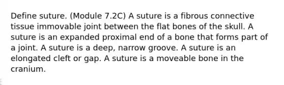 Define suture. (Module 7.2C) A suture is a fibrous connective tissue immovable joint between the flat bones of the skull. A suture is an expanded proximal end of a bone that forms part of a joint. A suture is a deep, narrow groove. A suture is an elongated cleft or gap. A suture is a moveable bone in the cranium.