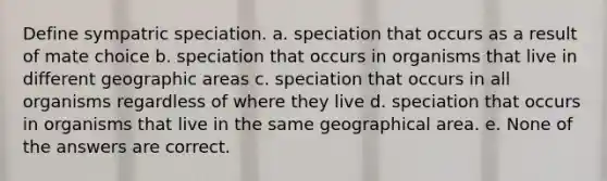 Define sympatric speciation. a. speciation that occurs as a result of mate choice b. speciation that occurs in organisms that live in different geographic areas c. speciation that occurs in all organisms regardless of where they live d. speciation that occurs in organisms that live in the same geographical area. e. None of the answers are correct.